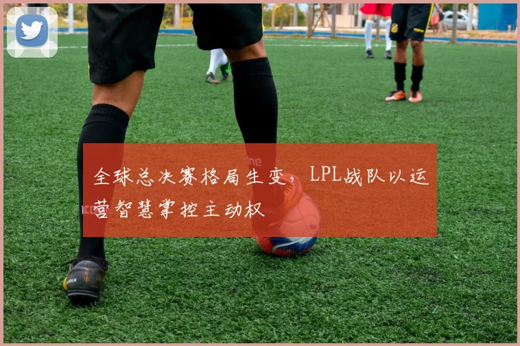 全球总决赛格局生变，LPL战队以运营智慧掌控主动权