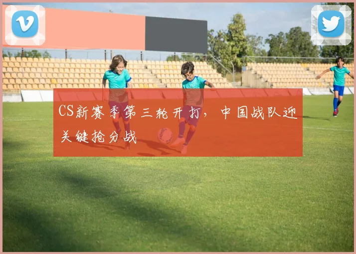 CS新赛季第三轮开打，中国战队迎关键抢分战
