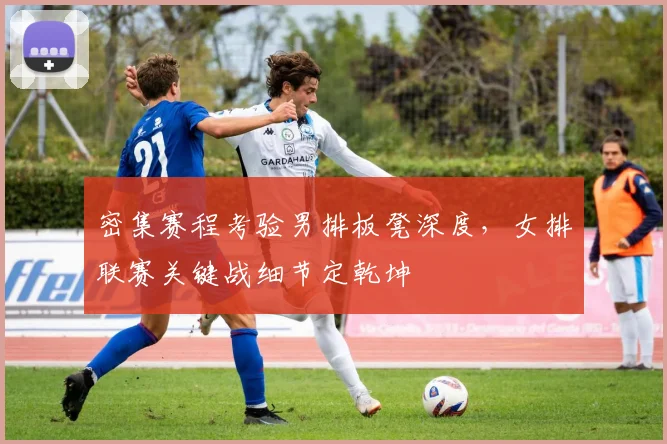 密集赛程考验男排板凳深度，女排联赛关键战细节定乾坤