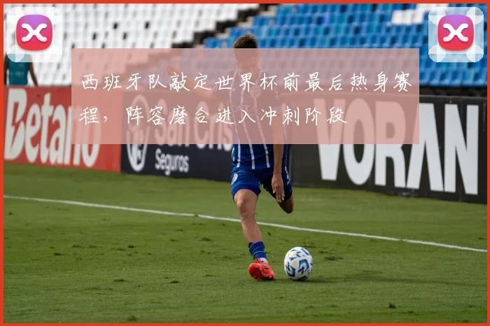 西班牙队敲定世界杯前最后热身赛程，阵容磨合进入冲刺阶段