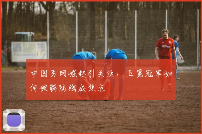 中国男网崛起引关注，卫冕冠军如何破解防线成焦点