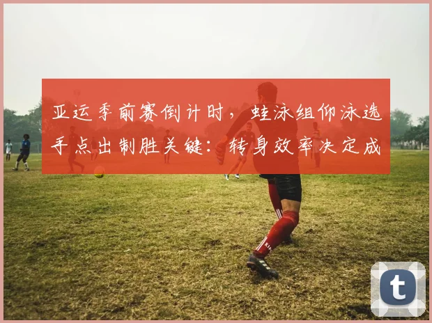 亚运季前赛倒计时，蛙泳组仰泳选手点出制胜关键：转身效率决定成败