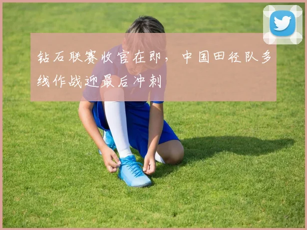 钻石联赛收官在即，中国田径队多线作战迎最后冲刺
