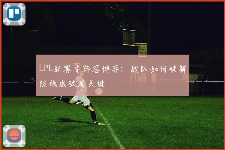 LPL新赛季阵容博弈：战队如何破解防线成破局关键
