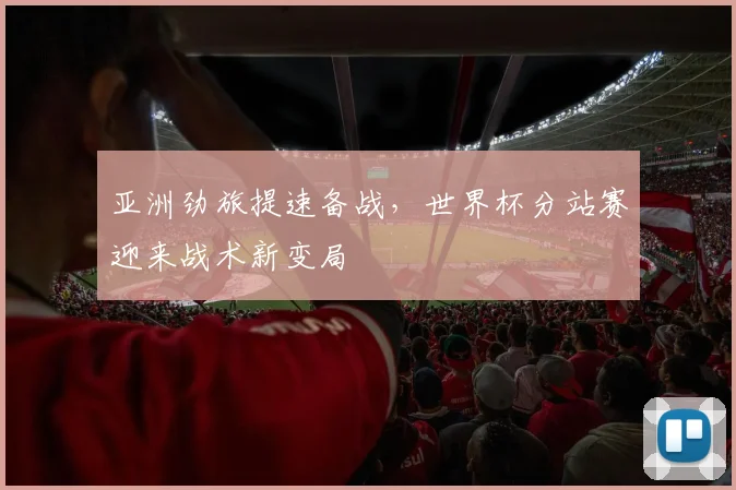 亚洲劲旅提速备战，世界杯分站赛迎来战术新变局