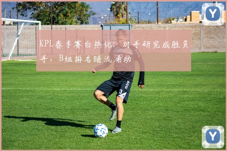 KPL春季赛白热化：对手研究成胜负手，B组排名暗流涌动