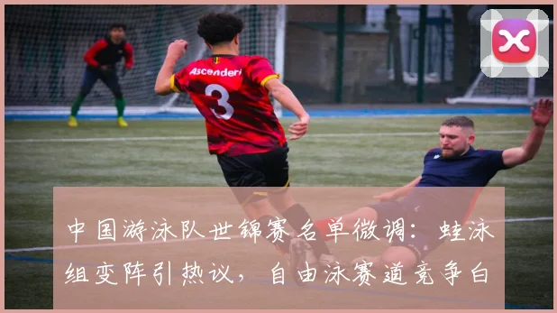 中国游泳队世锦赛名单微调：蛙泳组变阵引热议，自由泳赛道竞争白热化