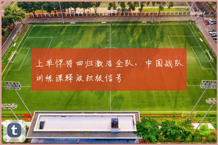 上单悍将回归激活全队，中国战队训练课释放积极信号