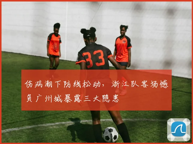 伤病潮下防线松动，浙江队客场憾负广州城暴露三大隐患