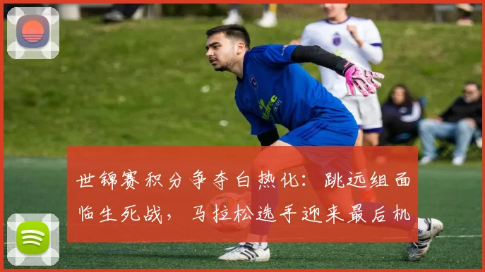 世锦赛积分争夺白热化：跳远组面临生死战，马拉松选手迎来最后机会