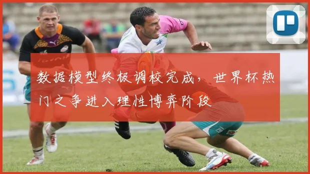 数据模型终极调校完成，世界杯热门之争进入理性博弈阶段
