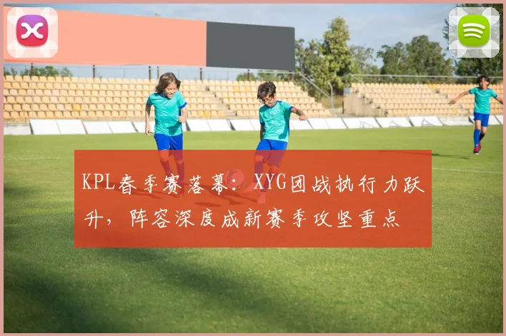 KPL春季赛落幕：XYG团战执行力跃升，阵容深度成新赛季攻坚重点