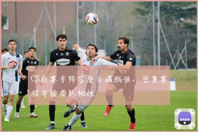 CS新赛季阵容磨合遇瓶颈，密集赛程考验各队韧性