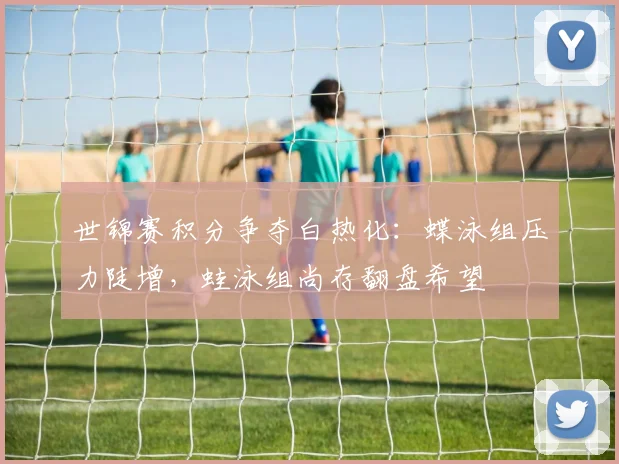 世锦赛积分争夺白热化：蝶泳组压力陡增，蛙泳组尚存翻盘希望