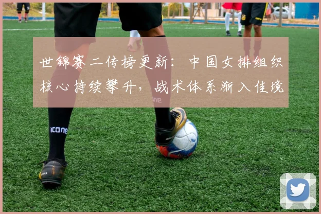 世锦赛二传榜更新：中国女排组织核心持续攀升，战术体系渐入佳境