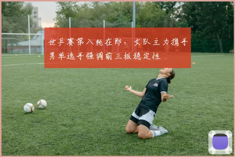 世乒赛第八轮在即，女队主力携手男单选手强调前三板稳定性
