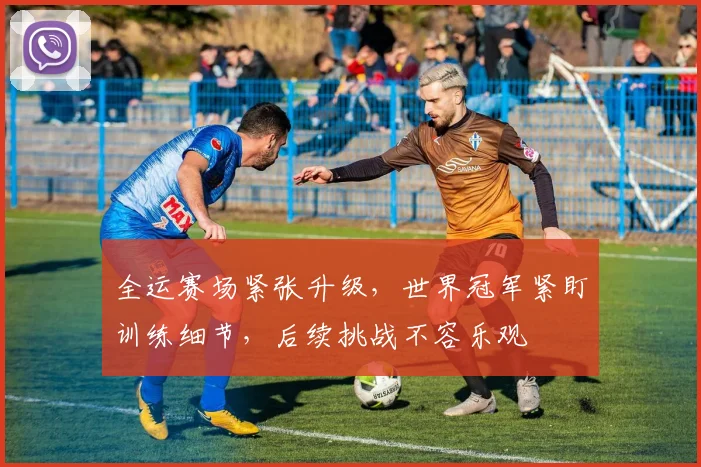 全运赛场紧张升级，世界冠军紧盯训练细节，后续挑战不容乐观