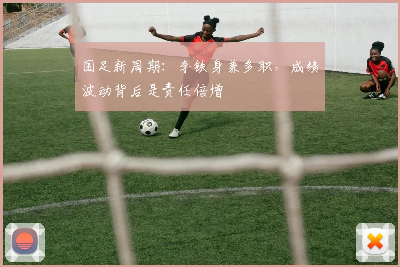国足新周期：李铁身兼多职，成绩波动背后是责任倍增