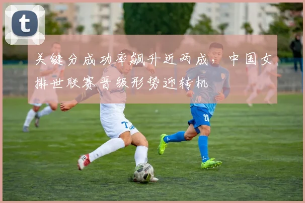 关键分成功率飙升近两成，中国女排世联赛晋级形势迎转机