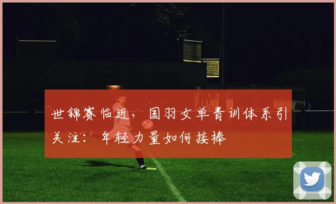 世锦赛临近，国羽女单青训体系引关注：年轻力量如何接棒