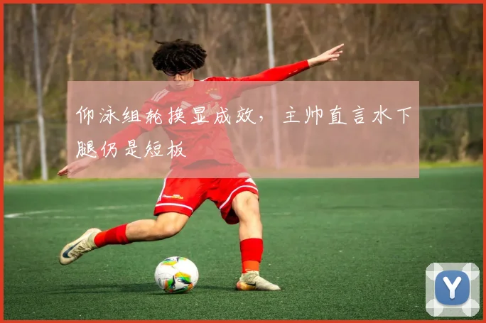 仰泳组轮换显成效，主帅直言水下腿仍是短板