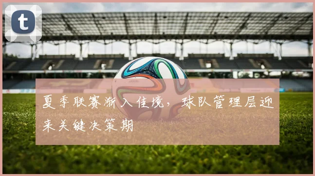 夏季联赛渐入佳境,球队管理层迎来关键决策期