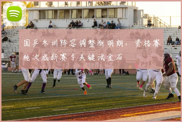 国乒冬训阵容调整渐明朗，资格赛轮次成新赛季关键试金石