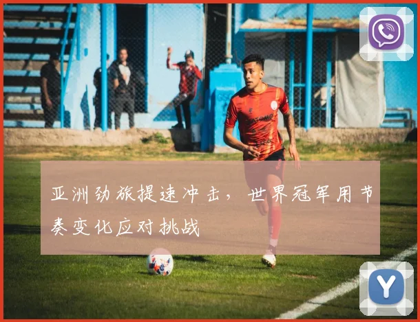 亚洲劲旅提速冲击，世界冠军用节奏变化应对挑战