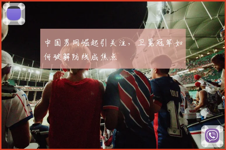 中国男网崛起引关注，卫冕冠军如何破解防线成焦点
