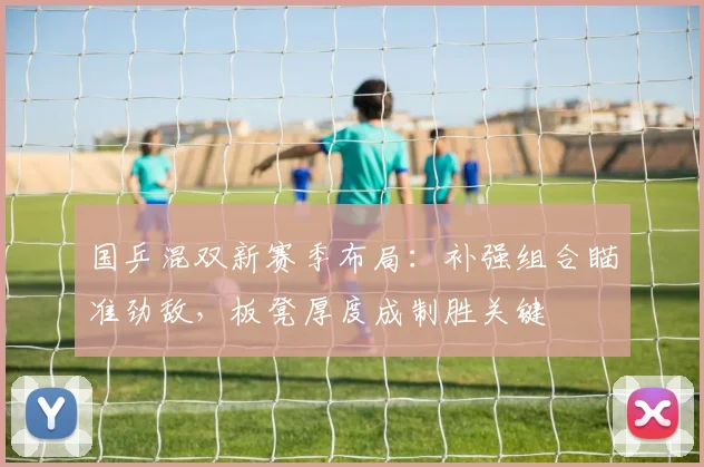 国乒混双新赛季布局：补强组合瞄准劲敌，板凳厚度成制胜关键