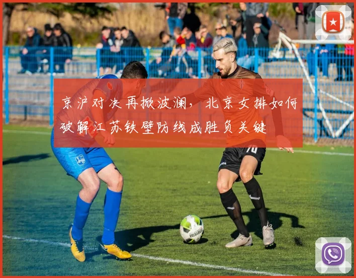 京沪对决再掀波澜，北京女排如何破解江苏铁壁防线成胜负关键