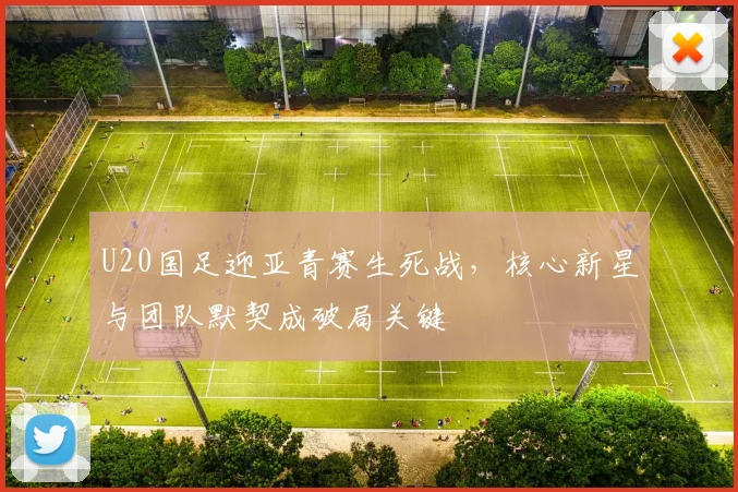 U20国足迎亚青赛生死战，核心新星与团队默契成破局关键