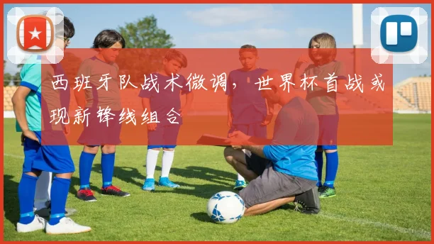 西班牙队战术微调，世界杯首战或现新锋线组合