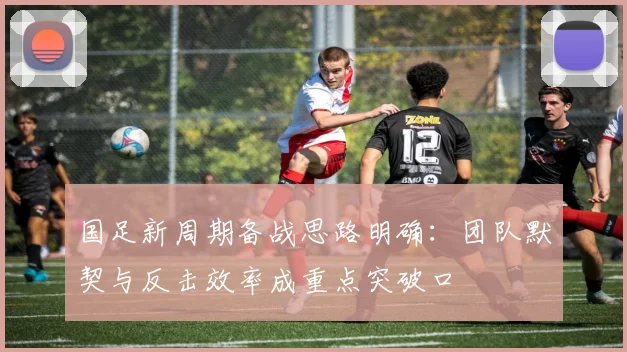 国足新周期备战思路明确：团队默契与反击效率成重点突破口