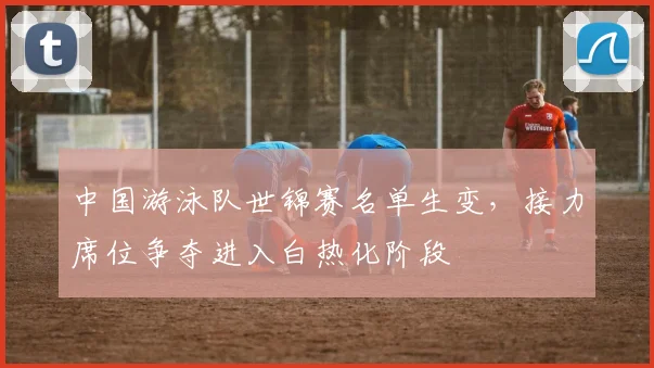 中国游泳队世锦赛名单生变，接力席位争夺进入白热化阶段