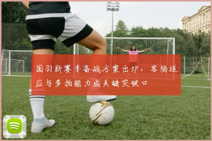 国羽新赛季备战方案出炉，客场适应与多拍能力成关键突破口