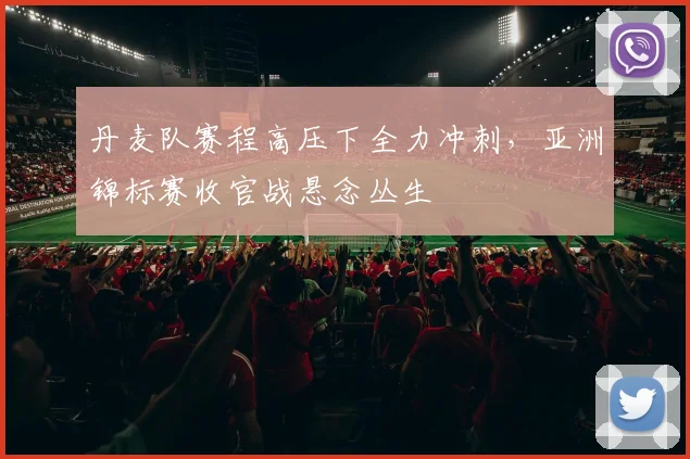 丹麦队赛程高压下全力冲刺，亚洲锦标赛收官战悬念丛生