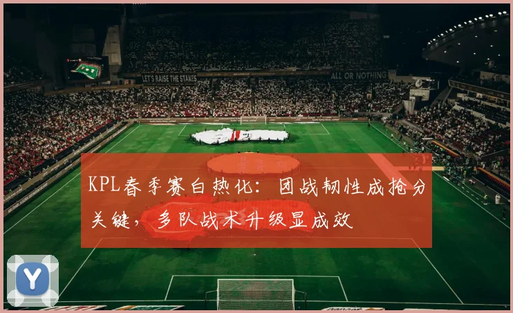 KPL春季赛白热化：团战韧性成抢分关键，多队战术升级显成效