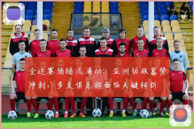 全运赛场暗流涌动：亚洲劲旅蓄势冲刺，多支俱乐部面临关键转折