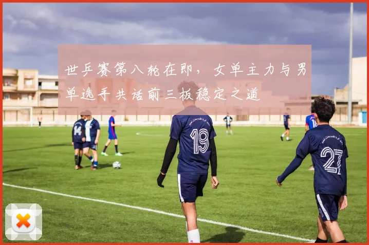 世乒赛第八轮在即，女单主力与男单选手共话前三板稳定之道