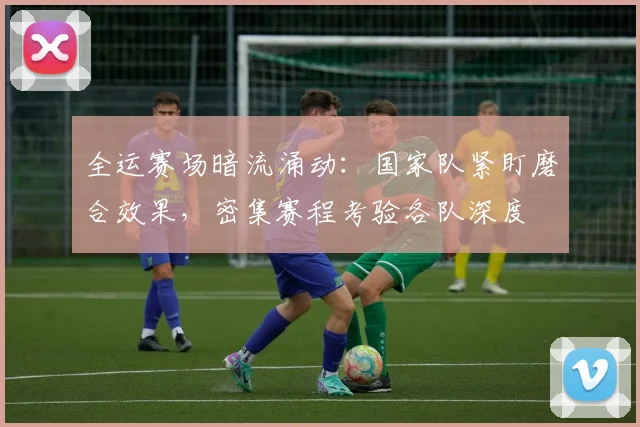 全运赛场暗流涌动：国家队紧盯磨合效果，密集赛程考验各队深度