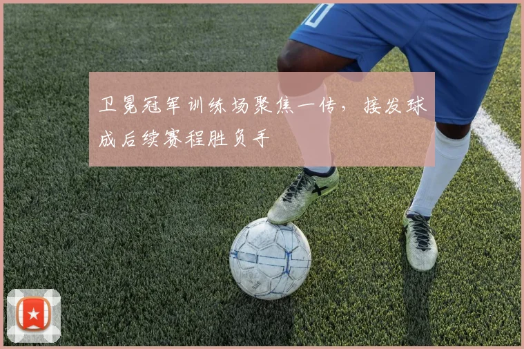 卫冕冠军训练场聚焦一传，接发球成后续赛程胜负手