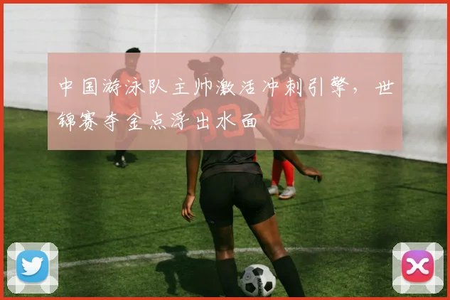 中国游泳队主帅激活冲刺引擎，世锦赛夺金点浮出水面