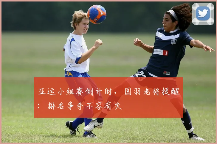 亚运小组赛倒计时，国羽老将提醒：排名争夺不容有失