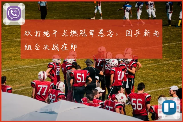 双打绝平点燃冠军悬念，国乒新老组合决战在即