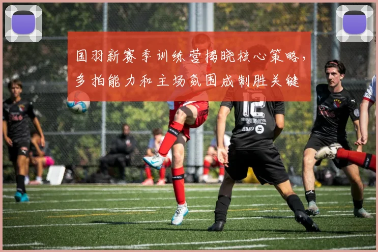 国羽新赛季训练营揭晓核心策略，多拍能力和主场氛围成制胜关键