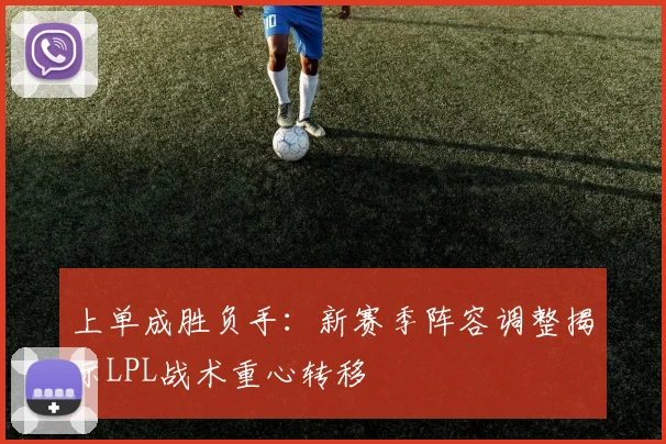 上单成胜负手：新赛季阵容调整揭示LPL战术重心转移