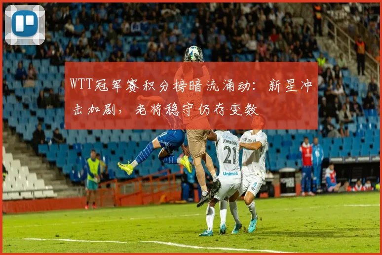 WTT冠军赛积分榜暗流涌动：新星冲击加剧，老将稳守仍存变数