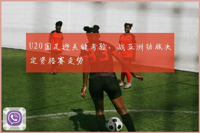 U20国足迎关键考验，战亚洲劲旅决定资格赛走势